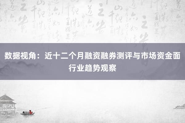 数据视角:近十二个月融资融券测评与市场资金面行业趋势观察