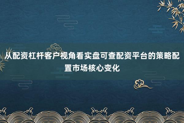 从配资杠杆客户视角看实盘可查配资平台的策略配置市场核心变化