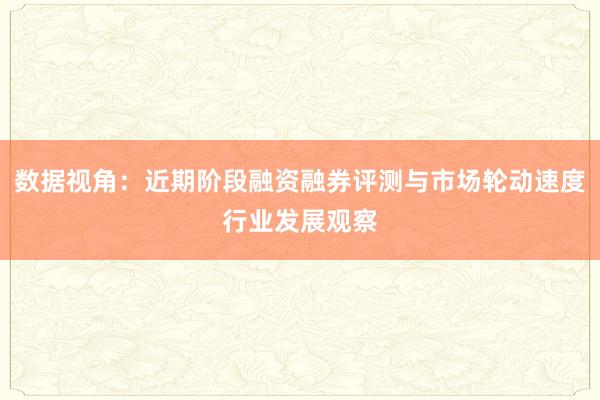 数据视角：近期阶段融资融券评测与市场轮动速度行业发展观察