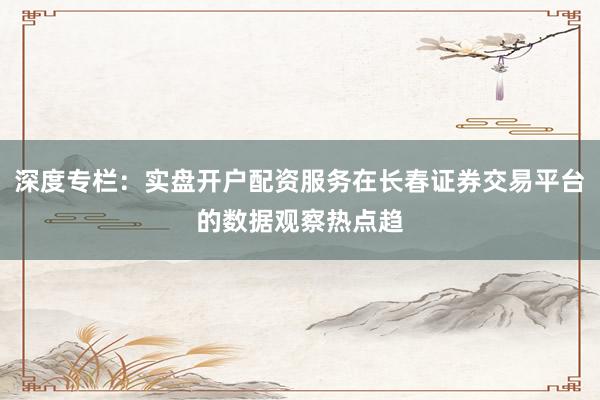 深度专栏：实盘开户配资服务在长春证券交易平台的数据观察热点趋