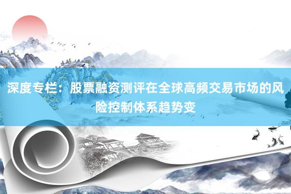 深度专栏：股票融资测评在全球高频交易市场的风险控制体系趋势变