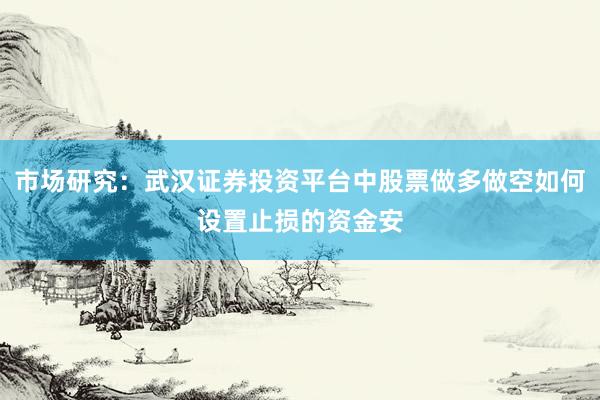 市场研究：武汉证券投资平台中股票做多做空如何设置止损的资金安