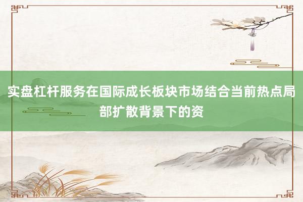 实盘杠杆服务在国际成长板块市场结合当前热点局部扩散背景下的资