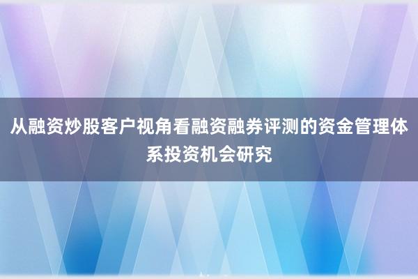 从融资炒股客户视角看融资融券评测的资金管理体系投资机会研究