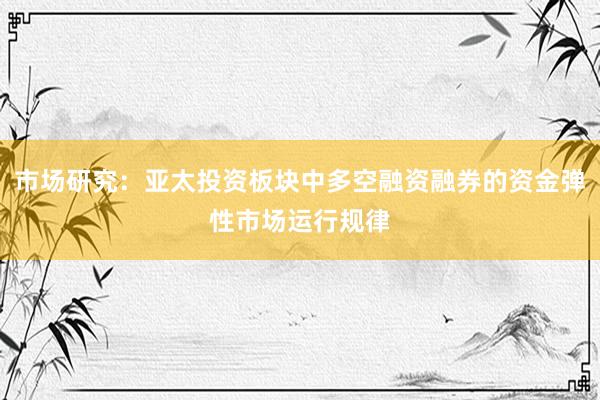 市场研究：亚太投资板块中多空融资融券的资金弹性市场运行规律