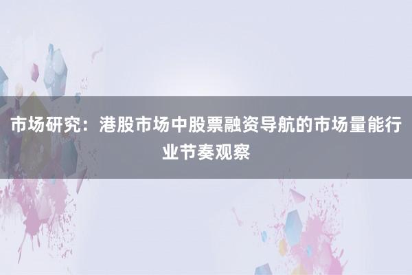 市场研究：港股市场中股票融资导航的市场量能行业节奏观察