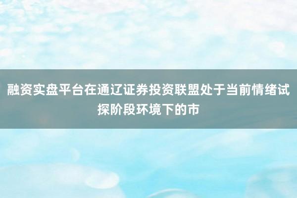 融资实盘平台在通辽证券投资联盟处于当前情绪试探阶段环境下的市