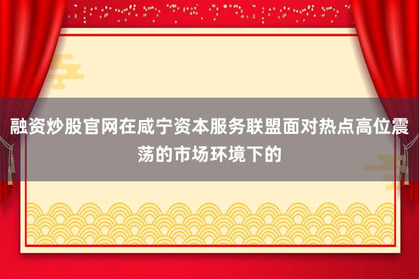 融资炒股官网在咸宁资本服务联盟面对热点高位震荡的市场环境下的
