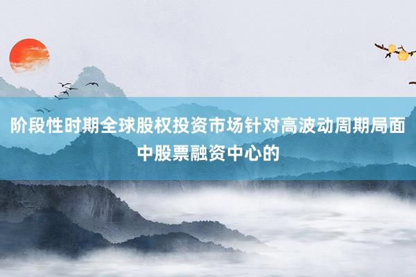 阶段性时期全球股权投资市场针对高波动周期局面中股票融资中心的