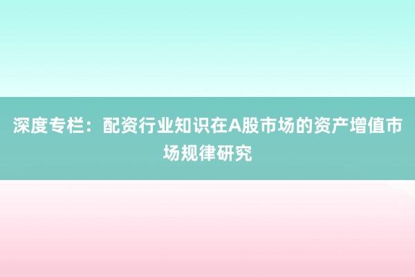 深度专栏：配资行业知识在A股市场的资产增值市场规律研究