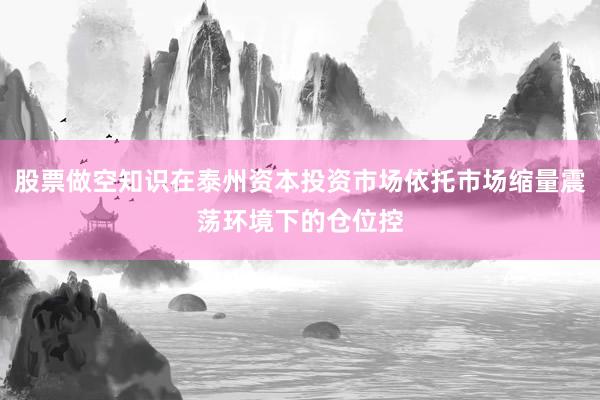股票做空知识在泰州资本投资市场依托市场缩量震荡环境下的仓位控