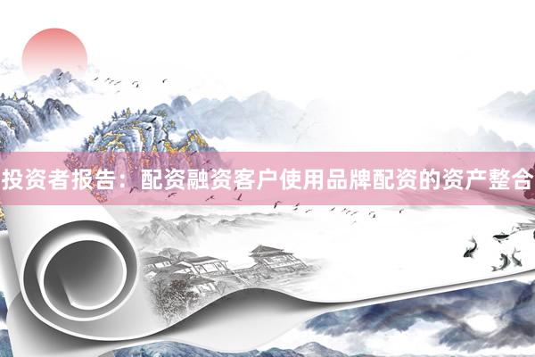 投资者报告：配资融资客户使用品牌配资的资产整合