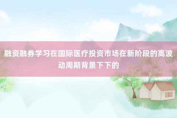 融资融券学习在国际医疗投资市场在新阶段的高波动周期背景下下的