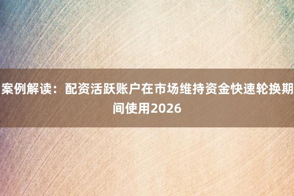 案例解读：配资活跃账户在市场维持资金快速轮换期间使用2026