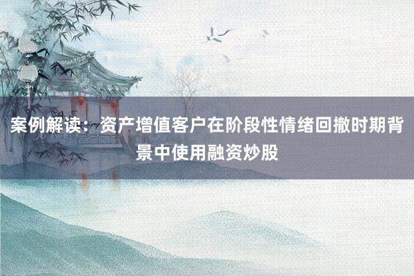 案例解读：资产增值客户在阶段性情绪回撤时期背景中使用融资炒股