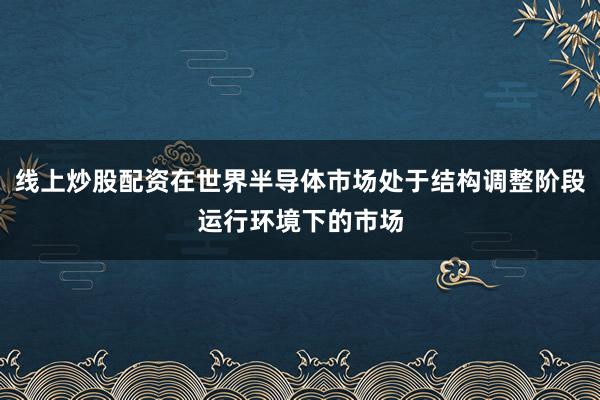 线上炒股配资在世界半导体市场处于结构调整阶段运行环境下的市场