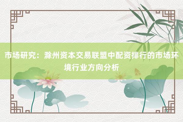 市场研究:滁州资本交易联盟中配资排行的市场环境行业方向分析