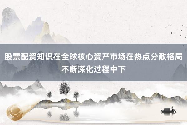 股票配资知识在全球核心资产市场在热点分散格局不断深化过程中下
