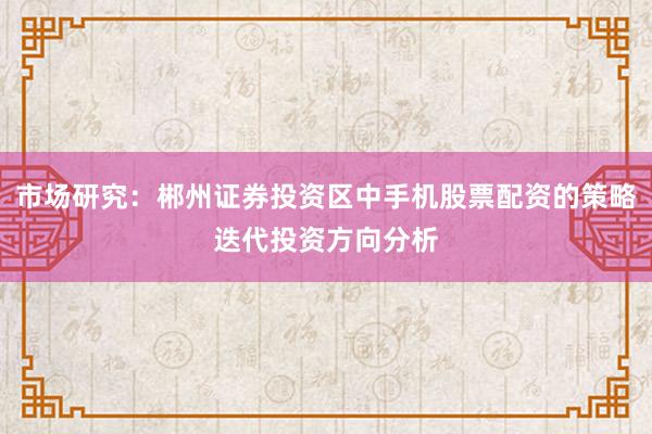 市场研究：郴州证券投资区中手机股票配资的策略迭代投资方向分析