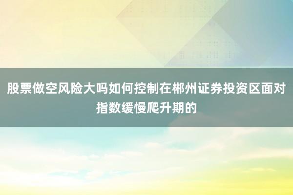 股票做空风险大吗如何控制在郴州证券投资区面对指数缓慢爬升期的