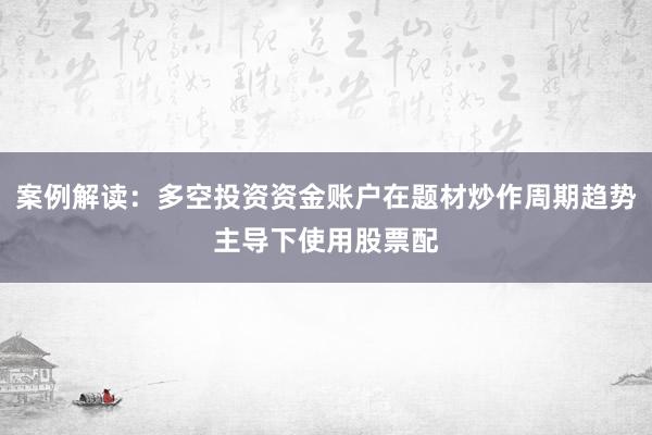 案例解读：多空投资资金账户在题材炒作周期趋势主导下使用股票配
