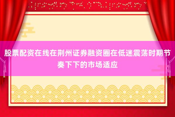 股票配资在线在荆州证券融资圈在低迷震荡时期节奏下下的市场适应