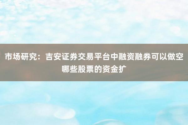 市场研究:吉安证券交易平台中融资融券可以做空哪些股票的资金扩