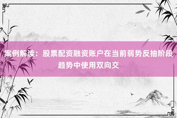 案例解读：股票配资融资账户在当前弱势反抽阶段趋势中使用双向交