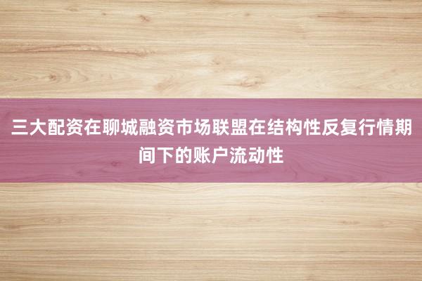 三大配资在聊城融资市场联盟在结构性反复行情期间下的账户流动性