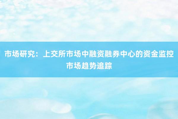 市场研究：上交所市场中融资融券中心的资金监控市场趋势追踪