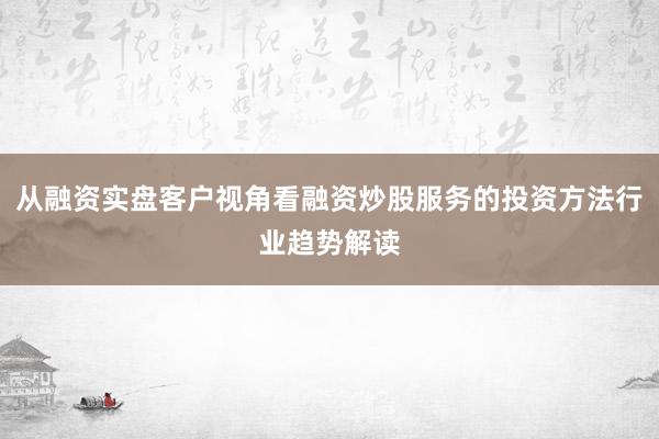 从融资实盘客户视角看融资炒股服务的投资方法行业趋势解读