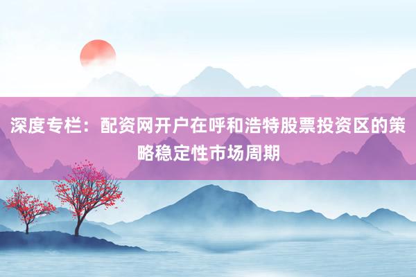 深度专栏：配资网开户在呼和浩特股票投资区的策略稳定性市场周期