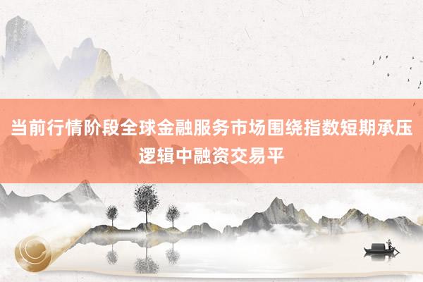 当前行情阶段全球金融服务市场围绕指数短期承压逻辑中融资交易平
