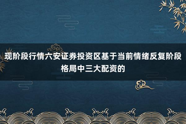 现阶段行情六安证券投资区基于当前情绪反复阶段格局中三大配资的