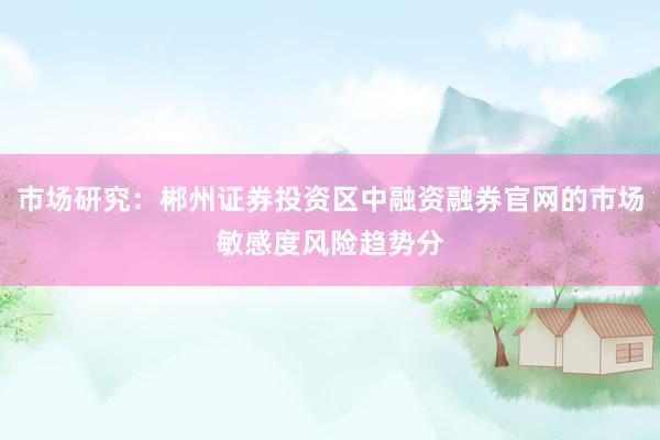 市场研究：郴州证券投资区中融资融券官网的市场敏感度风险趋势分