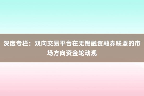 深度专栏：双向交易平台在无锡融资融券联盟的市场方向资金轮动观