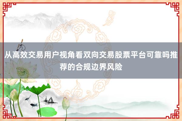 从高效交易用户视角看双向交易股票平台可靠吗推荐的合规边界风险