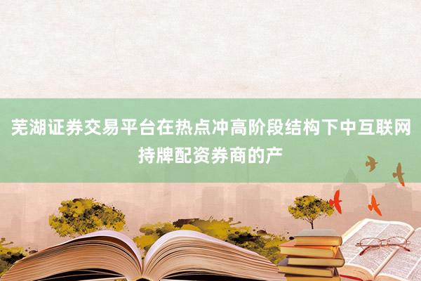 芜湖证券交易平台在热点冲高阶段结构下中互联网持牌配资券商的产