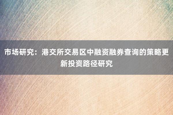 市场研究：港交所交易区中融资融券查询的策略更新投资路径研究