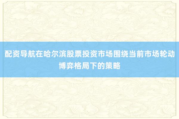 配资导航在哈尔滨股票投资市场围绕当前市场轮动博弈格局下的策略