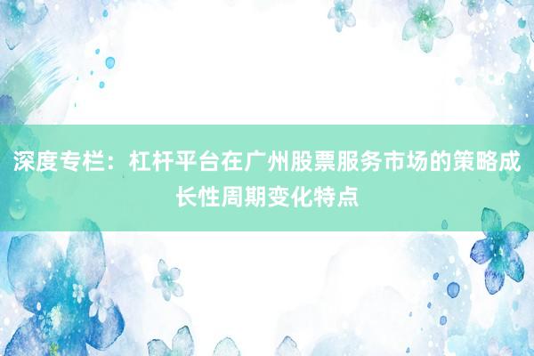 深度专栏：杠杆平台在广州股票服务市场的策略成长性周期变化特点