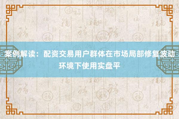 案例解读：配资交易用户群体在市场局部修复波动环境下使用实盘平