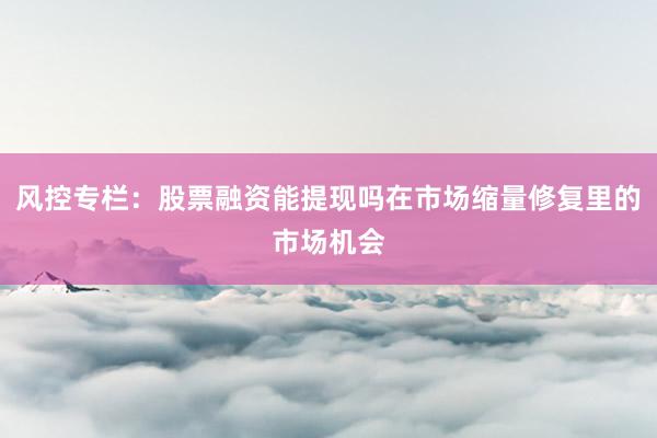 风控专栏：股票融资能提现吗在市场缩量修复里的市场机会