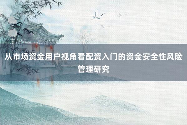 从市场资金用户视角看配资入门的资金安全性风险管理研究