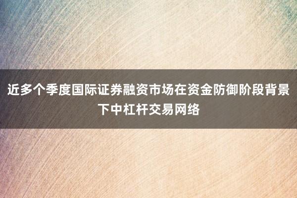 近多个季度国际证券融资市场在资金防御阶段背景下中杠杆交易网络