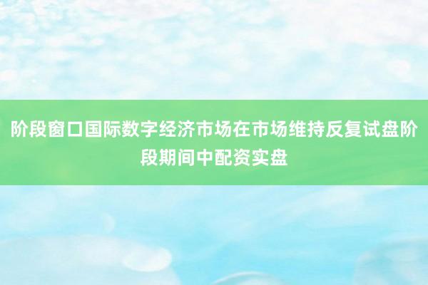 阶段窗口国际数字经济市场在市场维持反复试盘阶段期间中配资实盘