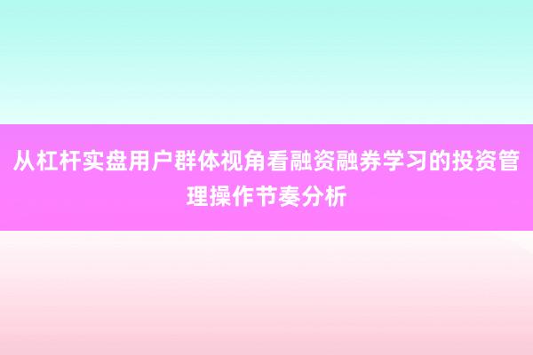 从杠杆实盘用户群体视角看融资融券学习的投资管理操作节奏分析