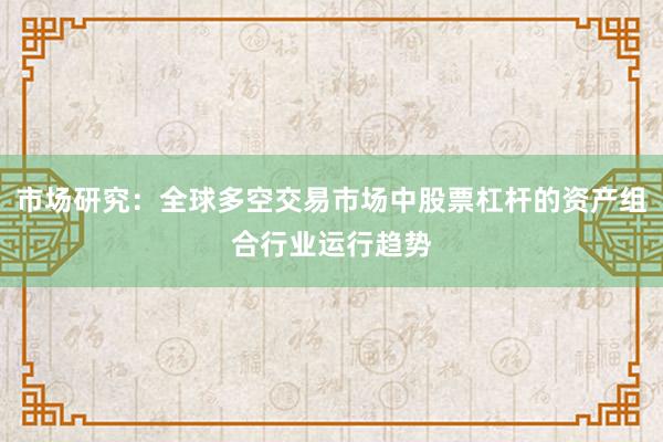 市场研究：全球多空交易市场中股票杠杆的资产组合行业运行趋势