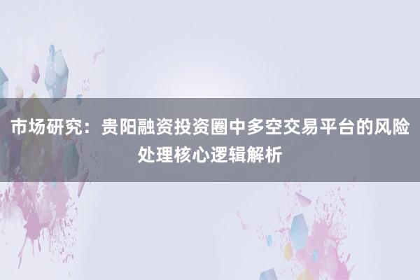 市场研究:贵阳融资投资圈中多空交易平台的风险处理核心逻辑解析