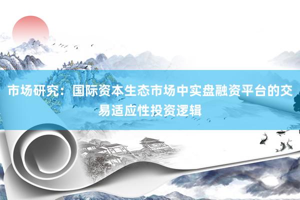 市场研究：国际资本生态市场中实盘融资平台的交易适应性投资逻辑